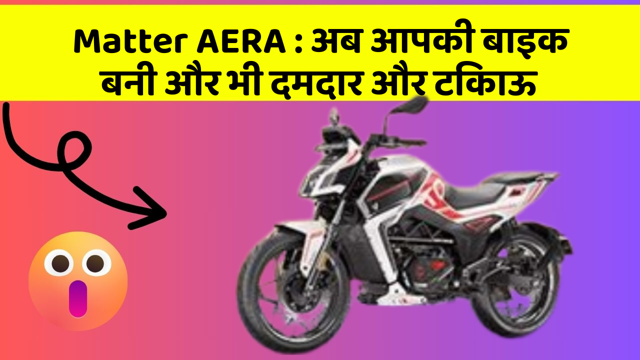 Matter AERA: अब आपकी बाइक बनी और भी दमदार और टिकाऊ